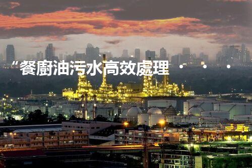 “餐廚油污水高效處理，綠色環(huán)保新篇章”
